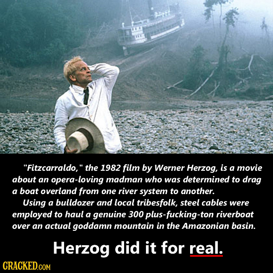Fitzcarraldo, the 1982 film by Werner Herzog, is a movie about an opera-loving madman who was determined to drag a boat overland from one river syst