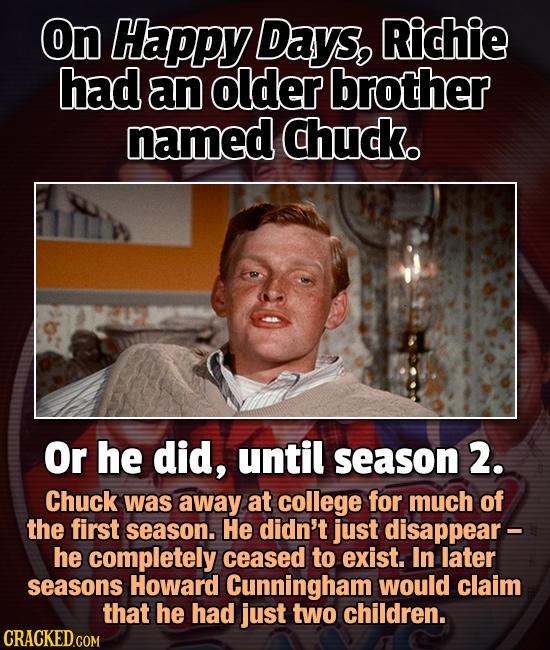 On Happy Days, Richie had an older brother named chuck. Or he did, until season 2. Chuck was away at college for much of the first season. He didn't j