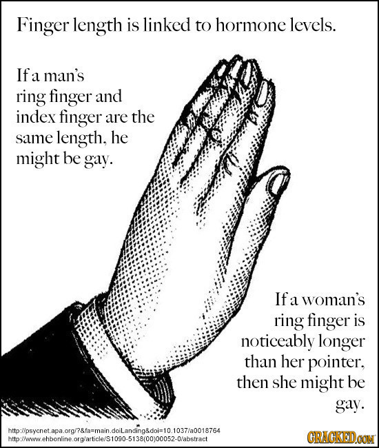 Finger length is linked to hormone levels. If a man's ring finger and index finger are the same length, he might be gay. If a woman's ring finger is n