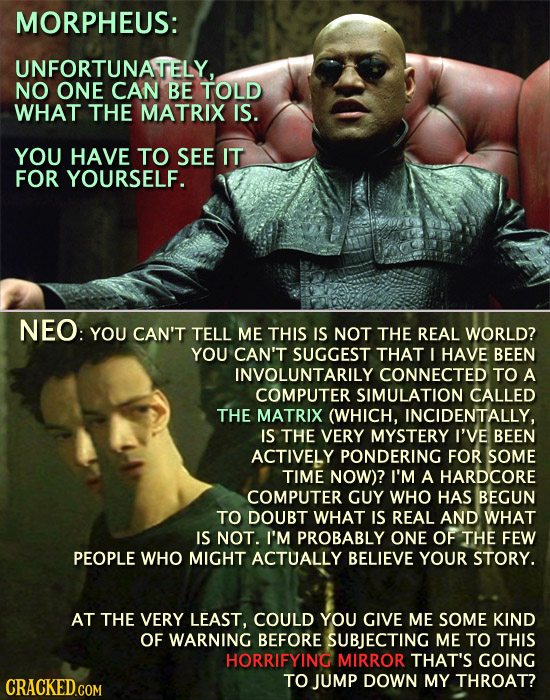 MORPHEUS: UNFORTUNATELY. NO ONE CAN BE TOLD WHAT THE MATRIX IS. YOU HAVE TO SEE IT FOR YOURSELF. NEO: YOU CAN'T TELL ME THIS IS NOT THE REAL WORLD? YO