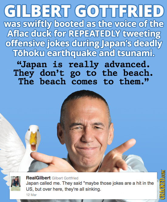 GILBERT GOTTFRIED was swiftly booted as the voice of the Aflac duck for REPEATEDLY tweeting offensive jokes during Japan's deadly Tohoku earthquake an