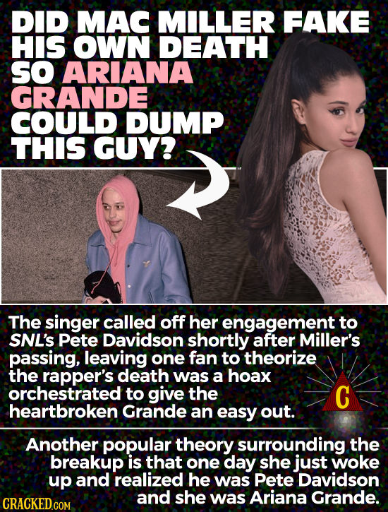 DID MAC MILLER FAKE HIS OWN DEATH SO ARIANA GRANDE COULD DUMP THIS GUY? The singer called off her engagement to SNL'S Pete Davidson shortly after Mill