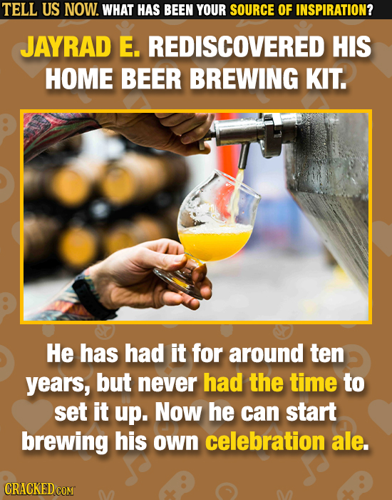 TELL US NOW. WHAT HAS BEEN YOUR SOURCE OF INSPIRATION? JAYRAD E. REDISCOVERED HIS HOME BEER BREWING KIT. He has had it for around ten years, but never