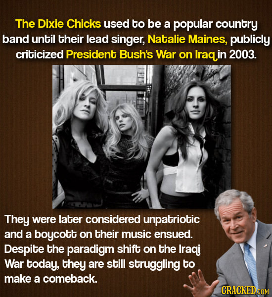 The Dixie Chicks used to be a popular country band until their lead singer, Natalie Maines, publicly criticized President Bush's War on Iraq in 2003.