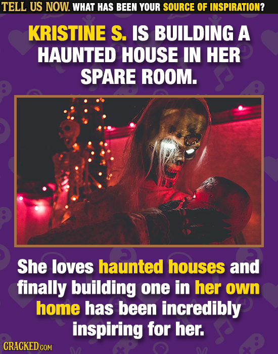TELL US NOW. WHAT HAS BEEN YOUR SOURCE OF INSPIRATION? KRISTINE S. IS BUILDING A HAUNTED HOUSE IN HER SPARE ROOM. She loves haunted houses and finally