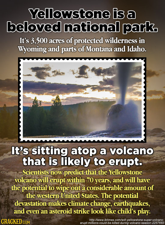 Yellowstone Is a beloved national park It's 3, ,500 acres of protected wilderness in Wyoming and parts of Montana and Idaho. It's sitting atop a volca