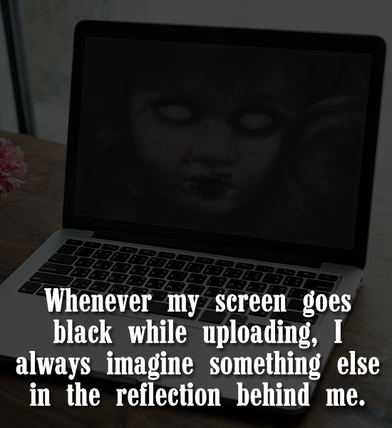 Whenever my screen goes black while uploading, I always imagine something else in the reflection behind me.