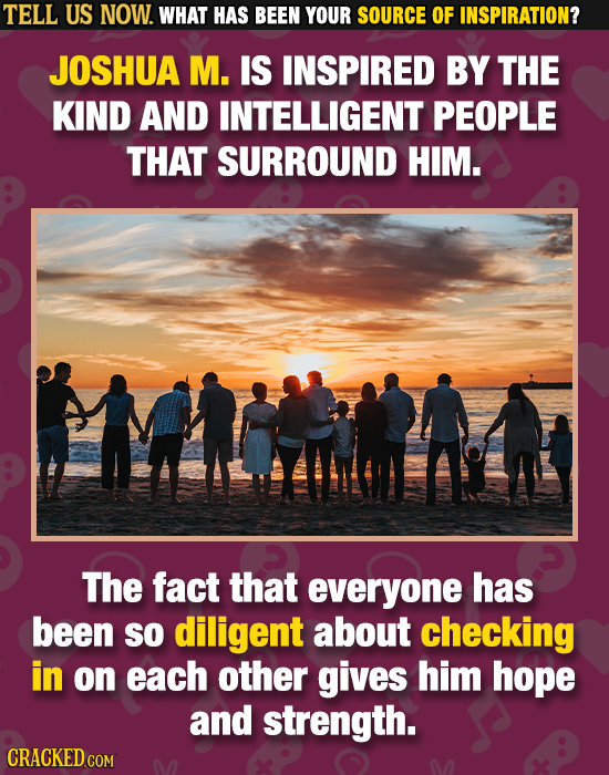 TELL US NOW. WHAT HAS BEEN YOUR SOURCE OF INSPIRATION? JOSHUA M. IS INSPIRED BY THE KIND AND INTELLIGENT PEOPLE THAT SURROUND HIM. The fact that every