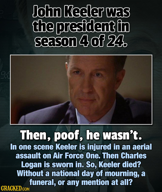 John Keeler Was the president in season 4 of 24. Then, poof, he wasn't. In one scene Keeler is injured in an aerial assault on Air Force One. Then Cha