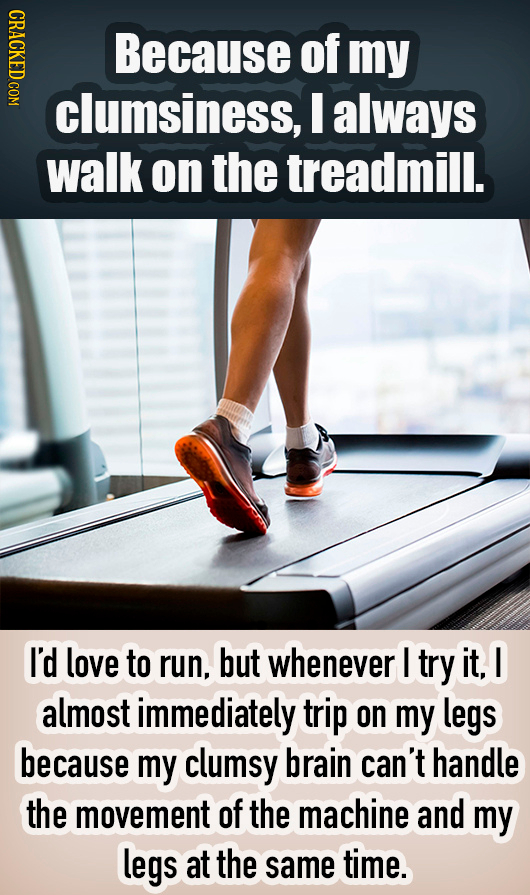 NDIC Because of my clumsiness, I always walk on the treadmill. I'd love to run, but whenever I try it. I almost immediately trip on my legs because my