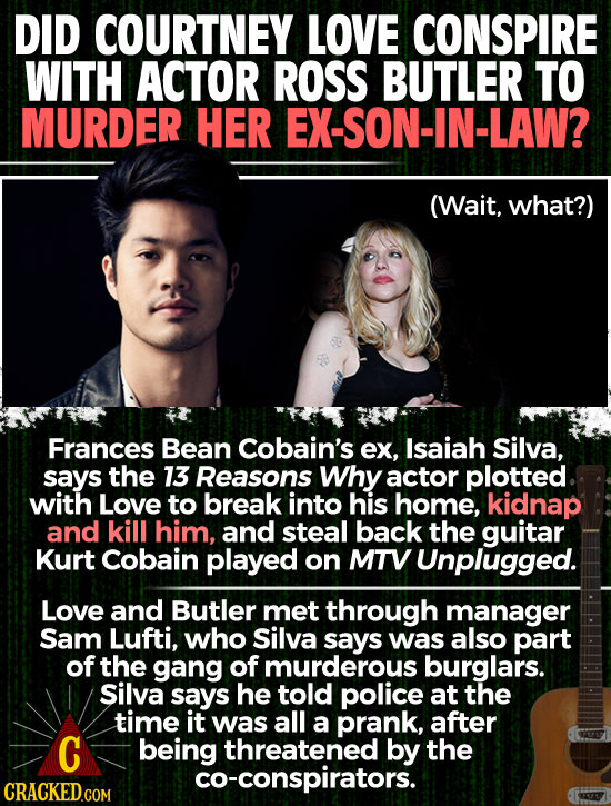 DID COURTNEY LOVE CONSPIRE WITH ACTOR ROSS BUTLER TO MURDER HER EX-SON-IN-LAW? (Wait, what?) Frances Bean Cobain's ex, Isaiah Silva, says the 13 Reaso
