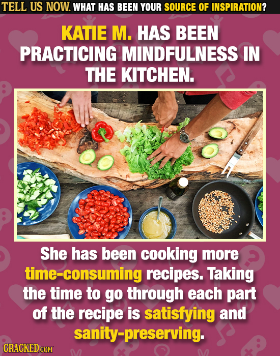 TELL US NOW. WHAT HAS BEEN YOUR SOURCE OF INSPIRATION? KATIE M. HAS BEEN PRACTICING MINDFULNESS IN THE KITCHEN. She has been cooking more me-consuming