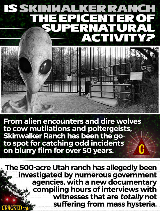 IS SKINWALKERI RANCH THE EPICENTER OF SUPERNATURAL ACTIVITYO. From alien encounters and dire wolves to cow mutilations and poltergeists, Skinwalker Ra