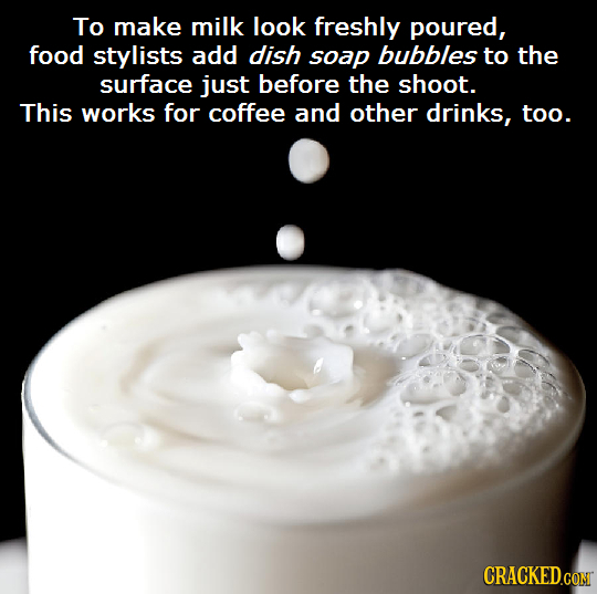 To make milk look freshly poured, food stylists add dish soap bubbles to the surface just before the shoot. This works for coffee and other drinks, to