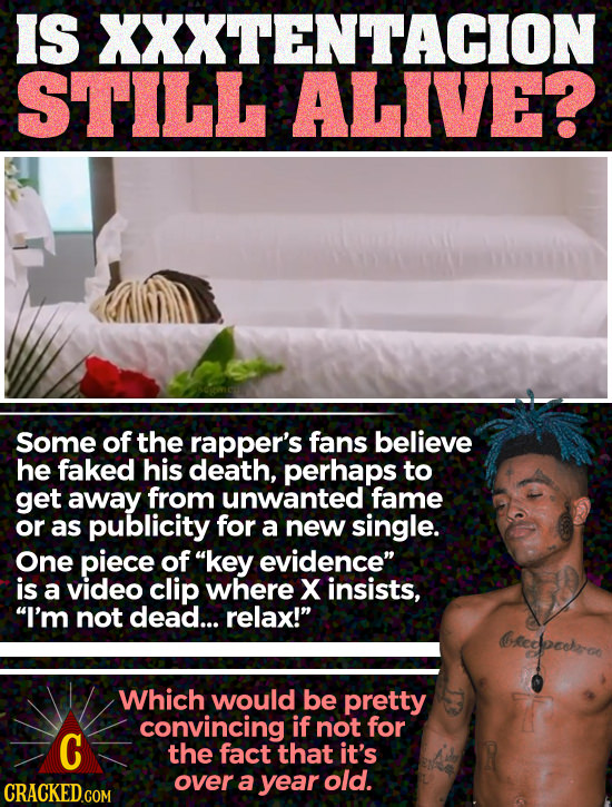 IS XXXTENTACION STILL ALIVE? Some of the rapper's fans believe he faked his death, perhaps to get away from unwanted fame or as publicity for a new si