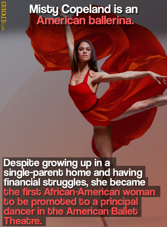 CRACKED COM Misty Copeland is an American ballerina. Despite growing up in a single-parent home and having financial struggles, she became the first A