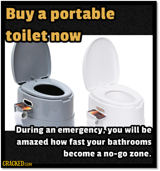 Buy a portable toilet now During an emergency,you will be amazed how fast your bathrooms become a no-go zone. CRACKEDco