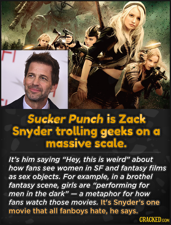 Sucker Punch is Zack Snyder trolling geeks on a massive scale. It's him saying Hey, this is weird about how fans see women in SF and fantasy films a