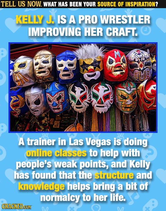 TELL US NOW. WHAT HAS BEEN YOUR SOURCE OF INSPIRATION? KELLY J. IS A PRO WRESTLER IMPROVING HER CRAFT. A trainer in Las Vegas is doing online classes