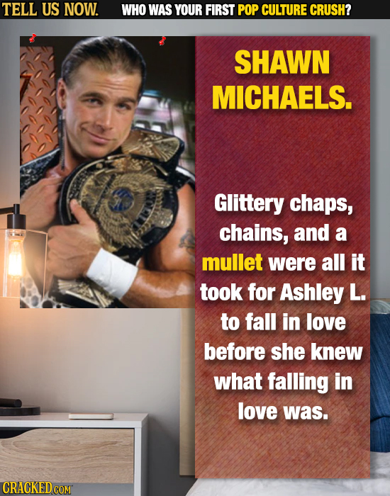 TELL US NOW. WHO WAS YOUR FIRST POP CULTURE CRUSH? SHAWN MICHAELS. Glittery chaps, chains, and a mullet were all it took for Ashley L. to fall in love