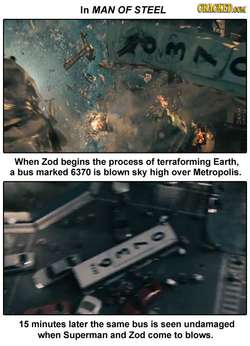 In MAN OF STEEL CRACKEDCON When Zod begins the process of terraforming Earth, a bus marked 6370 is blown sky high over Metropolis. :o00 15 minutes lat
