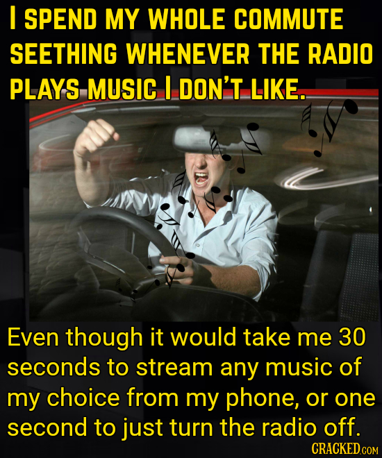 I SPEND MY WHOLE COMMUTE SEETHING WHENEVER THE RADIO PLAYS MUSIC I DON'T LIKE.. Even though it would take me 30 seconds to stream any music of my choi