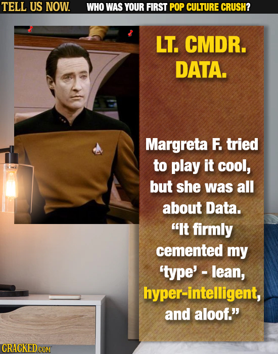 TELL US NOW. WHO WAS YOUR FIRST POP CULTURE CRUSH? LT. CMDR. DATA. Margreta F. tried to play it cool, but she was all about Data. It firmly cemented