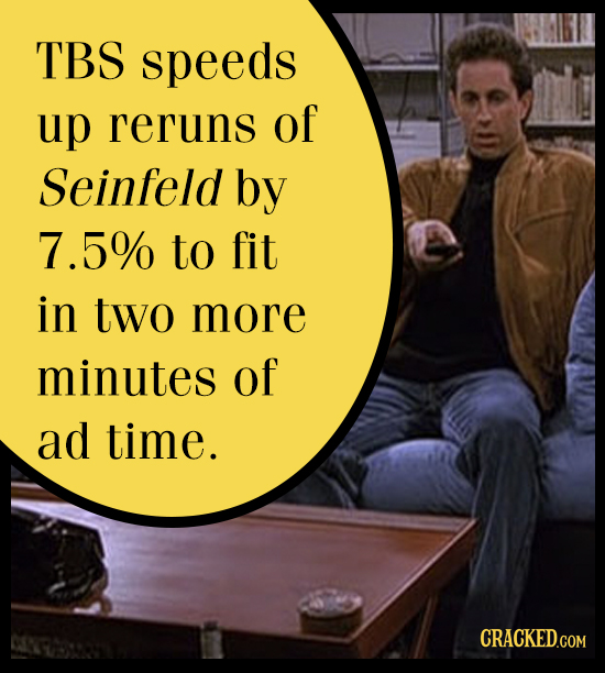 TBS speeds up reruns OF Seinfeld by 5% to fit in two more minutes Of ad time. CRACKED.COM