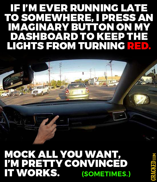 IF I'M EVER RUNNING LATE TO SOMEWHERE, I PRESS AN IMAGINARY BUTTON ON MY DASHBOARD TO KEEP THE LIGHTS FROM TURNING RED. MOCK ALL YOU WANT, I'M PRETTY
