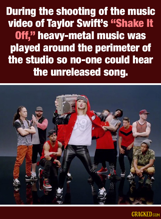 During the shooting of the music video of Taylor Swift's Shake It Off, heavy-metal music was played around the perimeter of the studio SO no-one cou
