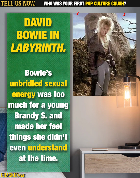 TELL US NOW. WHO WAS YOUR FIRST POP CULTURE CRUSH? DAVID BOWIE IN LABYRINTH. Bowie's unbridled sexual energy was too much for a young Brandy S. and ma