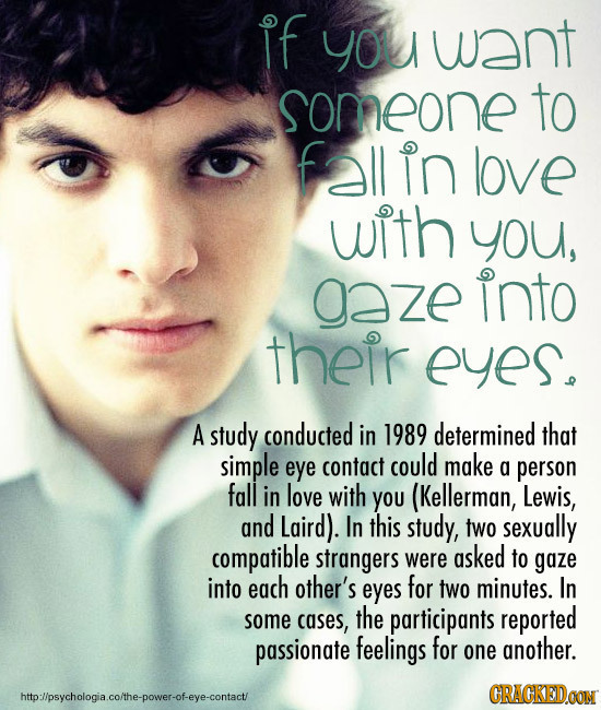 IF you want someone to fallin love with you, aze into their eyes. A study conducted in 1989 determined that simple eye contact could make a person fal