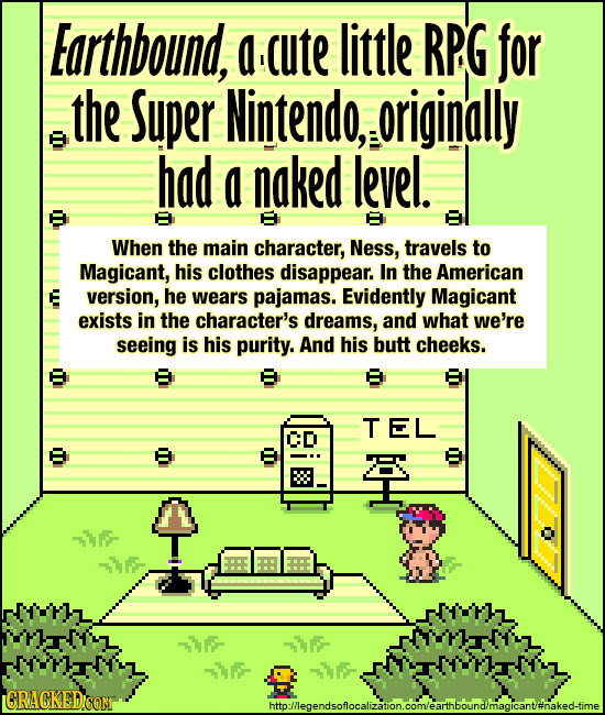 Earthbound, a ute little RPG for the Super Nintendo, originally had a naked level. When the main character, Ness, travels to Magicant, his clothes dis