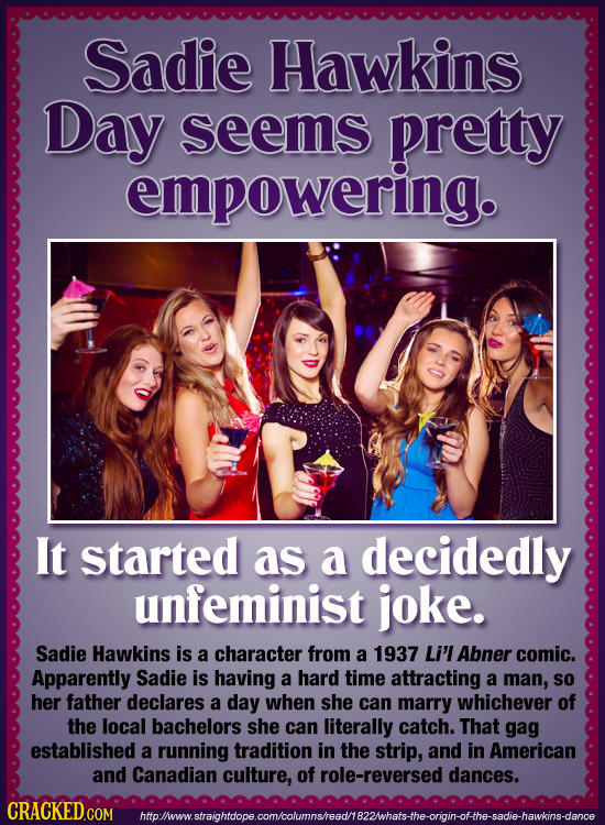 Sadie Hawkins Day seems pretty empowering. It started as a decidedly unfeminist joke. Sadie Hawkins is a character from a 1937 Li'l Abner comic. Appar