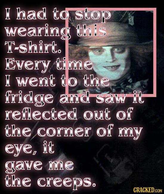 H had to Stop wearing this shirt. Every time H went to the fridge and Saw it reflected out of the corner of my eye, it gave me the CReeps.