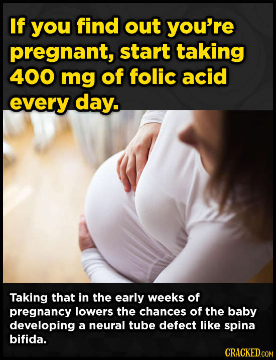 If you find out you're pregnant, start taking 400 mg of folic acid every day. Taking that in the early weeks of pregnancy lowers the chances of the ba