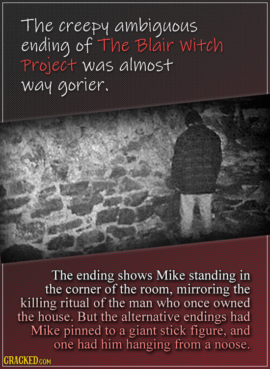 The creepy ambiguous ending of The Blair Witch Project was almost way gorier. The ending shows MIKE standing in the corner of the room, mirroring the