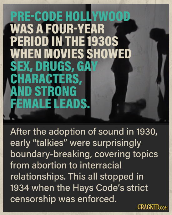 PRE-CODE HOLLYWOOD WAS A FOUR-YEAR PERIOD IN THE 1930S WHEN MOVIES SHOWED SEX, DRUGS, GAY CHARACTERS, AND STRONG FEMALE LEADS. After the adoption of s