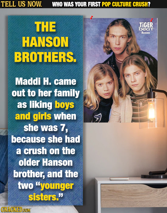 TELL US NOW. WHO WAS YOUR FIRST POP CULTURE CRUSH? THE TIGER beat Hanson HANSON BROTHERS. Maddi H. came out to her family as liking boys and girls whe