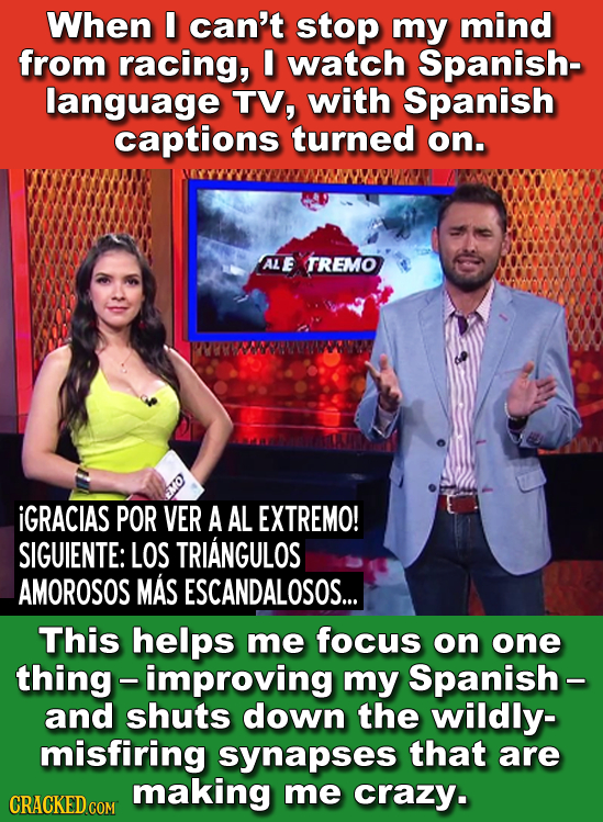 When E can't stop my mind from racing, I watch Spanish- language TV, with Spanish captions turned on. AL E TREMO iGRACIAS POR VER A AL EXTREMO! SIGUIE