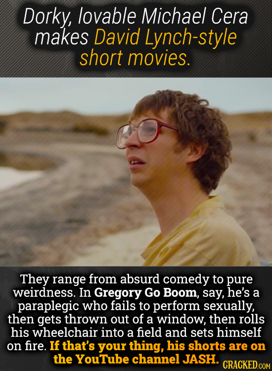 Dorky, lovable Michael Cera makes David Lynch-style short movies. They range from absurd comedy to pure weirdness. In Gregory Go Boom, say, he's a par
