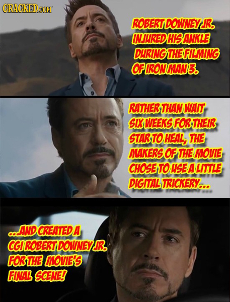 CRACKED con ROBERTDOWNEY JR. INJUREDHISANKLE DURING THEFILMING OFIRONMAN3. RATHER THAN WAIT SIX WEEKS FOR THEIR STARTOHEAL, THE MAKERS OF THE MOVIE CH