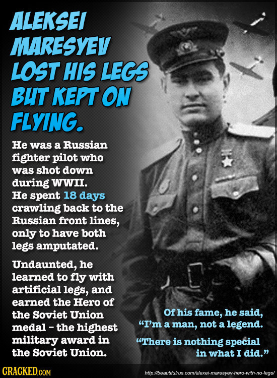 ALEKSEI MARESYEV LOST HIS LEGS BUT KEPT ON FLYING. He was a Russian fighter pilot who was shot down during WWII. He spent 18 days crawling back to the