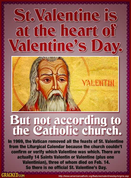 St.Valentine is at the heart of Valentine's Day. VALENTIN But not according to the Catholic church. In 1969, the Vatican removed all the feasts of St.