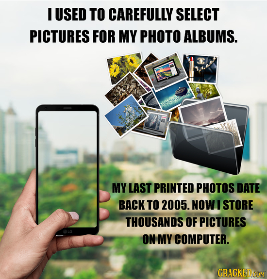 I USED TO CAREFULLY SELECT PICTURES FOR MY PHOTO ALBUMS. MY LAST PRINTED PHOTOS DATE BACK TO 2005. NOW I STORE THOUSANDS OF PICTURES ON MY COMPUTER. 
