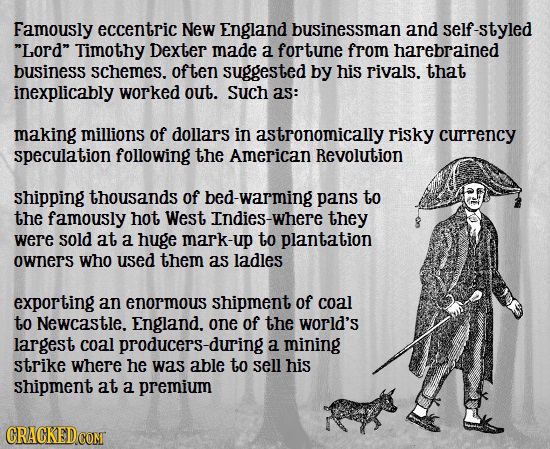 Famously eccentric New England businessman and self-styled Lord Timothy Dexter made a fortune from harebrained business Schemes. often suggested by