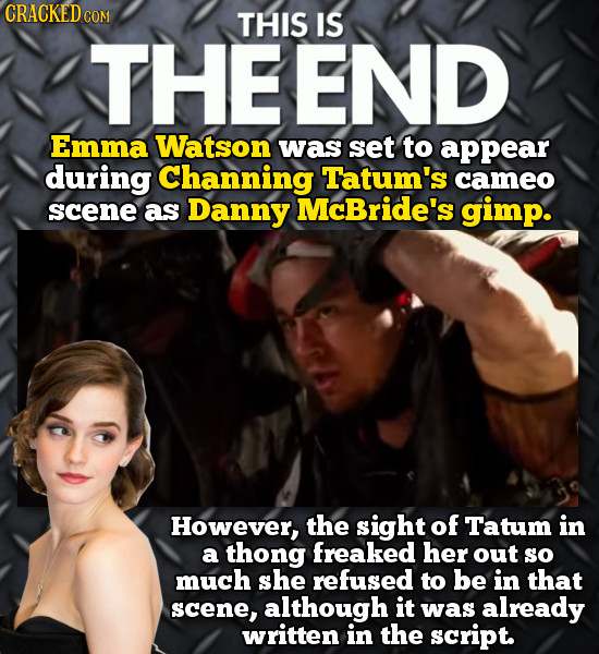 CRACKED cO COM THIS IS THEEND Emma Watson was set to appear during channing Tatum's cameo scene as Danny McBride's gimp. However, the sight of Tatum i