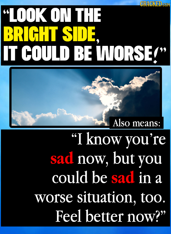 LOOK ON THE BRIGHT SIDE, IT COULD BE WORSE! Also means: I know you're sad now, but you could be sad in a worse situation, too. Feel better now?