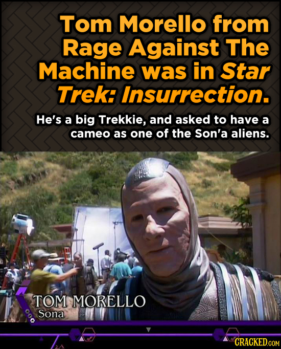 Tom Morello from Rage Against The Machine was in Star Trek: Insurrection. He's a big Trekkie, and asked to have a cameo as one of the Son'a aliens. TO