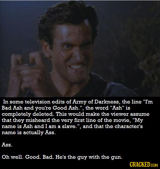 In some television edits of Army of Darkness, the line I'm Bad Ash and you're Good Ash. the word Ash is completely deleted. This would make the vi